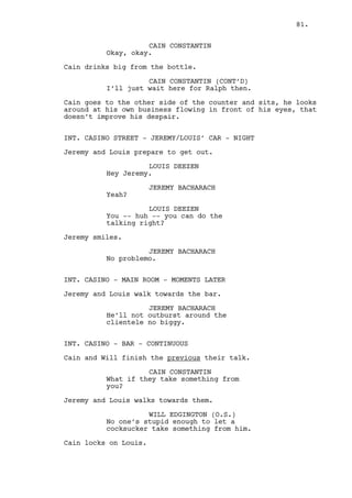 JEREMY BACHARACH 
Because of Dano. Well, you too. 
What do you want us to do? 
CAIN CONSTANTIN 
What I want -- What? About Dano? 
What about Dano? 
JEREMY BACHARACH 
Jeez you’re plastered already. 
CAIN CONSTANTIN 
Where’s my cash? 
LOUIS DEEZEN 
There ain’t. 
CAIN CONSTANTIN 
What? 
LOUIS DEEZEN 
He ain’t paying boss, barely gave 
us a chance to ask for it. 
CAIN CONSTANTIN 
Holy shit so we need permission now 
huh? 
JEREMY BACHARACH 
We couldn’t just shoot him. 
CAIN CONSTANTIN 
Jesus, the ceramics guy. 
(sights) 
Okay I’ll be Madre Theresa here... 
JEREMY BACHARACH 
What does that mean? 
CAIN CONSTANTIN 
Choose life, choose ceramics, 
choose gambling it all away, choose 
to fuck up papa’s life work. Dano 
chose not to choose life, he chose 
something else -- 
JEREMY BACHARACH 
What are you -- 
CAIN CONSTANTIN 
The reasons? Of course there are 
reasons. He’s a stupid asshole 
that’s one. 
JEREMY BACHARACH 
Wait you’re not thinking about... 
81. 
 