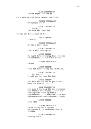 CAIN CONSTANTIN 
We’ll do it once again, only this 
time. Only now. 
(to Louis) 
Alright you? 
LOUIS DEEZEN 
Alright boss. 
Louis walks to the bar. 
CAIN CONSTANTIN 
I’ve been watching movies to relax. 
JEREMY BACHARACH 
Yeah whatever. 
Jeremy follows Louis to the bar, Rachel serves them drinks. 
Behind him Will leaves the casino. 
Cain watches Louis and Jeremy as Rachel serves them drinks. 
He walks to his office. 
CAIN CONSTANTIN 
(to Claudia) 
I need my cabinet refilled. 
Lucy brings Cain a cellphone. 
LUCY 
It’s for you. 
CAIN CONSTANTIN 
I don’t care. 
LUCY 
It’s Ralph. 
Cain grabs the cellphone. Lucy leaves. 
CAIN CONSTANTIN 
Ralphie boy where are you? 
(beat) 
You have to be more specific. 
Cain goes to the bar -- 
INT. CASINO - BAR - CONTINUOUS 
-- He grabs a BOTTLE OF WINE and sits on the opposite side of 
Louis, Jeremy and Rachel. 
CAIN CONSTANTIN 
(into phone) 
Com’ere we’ll help each other 
Ralph, we’ll do an intervention. 
82. 
 