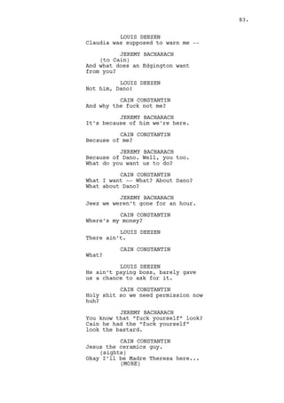 On the other side of the bar counter Jeremy and Louis finish 
their drinks. 
LOUIS DEEZEN 
In the old days with Alexander we 
did it all the time boy don’t 
worry. 
RACHEL MILLS 
Are you boys in trouble? 
JEREMY BACHARACH 
No. Cain is fucked though. 
RACHEL MILLS 
He’s been completely mental. 
Louis, Jeremy and Rachel look back at Cain. 
LOUIS DEEZEN 
Yeah well... 
RACHEL MILLS 
Poor Louis. 
JEREMY BACHARACH 
Let’s go before he decides to 
cuddle you again. 
LOUIS DEEZEN 
You’re joking -- 
(to Rachel) 
-- chicks dig scars right? 
Louis shows his nose injury. Rachel smiles. 
JEREMY BACHARACH 
C’mon. See ya gorgeous. 
EXT. CASINO STREET - MOMENTS LATER 
Jeremy and Louis enter the car and drive away. 
INT. CASINO - BAR - CONTINUOUS 
As Cain hangs up the call Rachel approaches him. 
RACHEL MILLS 
Are you done for the -- 
CAIN CONSTANTIN 
Shut the fuck up bitch! Shut the 
fuck up and get away from me! 
Cain moves away from the bar. 
83. 
 