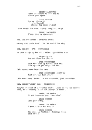 INT. DANO’S HOUSE - LIVING ROOM - MOMENTS LATER 
Dano stands next to a BASEBALL BAT on the wall. On the other 
end of the room Cain looks at him like a wolf to it’s prey. 
CAIN CONSTANTIN 
I heard you ain’t paying Dano. 
DANO LAWLER 
You’re pissed as an old drunk. 
CAIN CONSTANTIN 
(little more relaxed) 
Yes but by tomorrow I’ll be as good 
as new. You’re broke now and 
tomorrow you’ll still be broke. 
DANO LAWLER 
I knew it. 
Dano grabs the baseball bat and aggressively gets closer. 
DANO LAWLER (CONT’D) 
You’ve been following me. 
CAIN CONSTANTIN 
What? No, no, no, do I look like a 
stalker? Get that thing out of my 
face. 
Dano does. 
CAIN CONSTANTIN (CONT’D) 
It’s good you’ve got balls Dano, 
you’re going to need them. Now you 
need to get your brain working as 
well ‘cause this ain’t easy. 
DANO LAWLER 
Like I give a fuck. 
CAIN CONSTANTIN 
This crossroads we’re on, this 
situation of yours, I’m turning 
that page as we speak, from now on 
I don’t care if you are the Tramp 
or Donald Trump... 
DANO LAWLER 
Your guys have been following me 
around I know it. 
CAIN CONSTANTIN 
Pay attention you weird klutz. You 
had a visit tonight, what do you 
think for? What do you think my 
guys are doing right now? What? 
(MORE) 
86. 
 