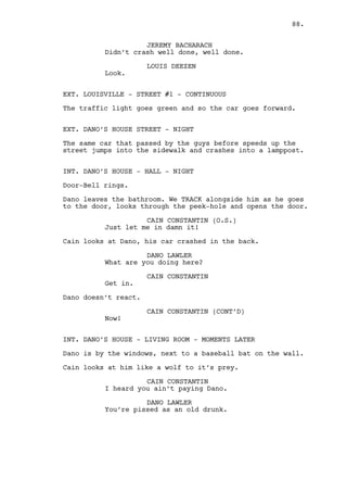 CAIN CONSTANTIN 
It’s Louis, Dano. He’s coming here 
right now to do you. You think you 
do but you don’t know him. He 
watched every move you made for 
years, took every dollar he could 
out of you to put in my pocket. He 
did you wrong by loaning you all 
that money. For fuck sake he’s 
banging my best friend’s girlfriend 
he deserves to die. And no one will 
miss him, he’s invisible. 
Dano stares desperate at Cain. 
CAIN CONSTANTIN (CONT’D) 
Dano this is what purchased freedom 
tastes like -- crap! 
DANO LAWLER 
Your best friend’s girlfriend? You 
fucking drunk. 
(beat) 
I can’t. I won’t. 
CAIN CONSTANTIN 
Yes you will. You will Dano. 
Cain unloads his gun and puts it on the table. 
CAIN CONSTANTIN (CONT’D) 
I don’t want it back. 
Cain heads to the door. 
CAIN CONSTANTIN (CONT’D) 
Don’t hold sympathies for the guy 
Dano he’s done some very bad deeds. 
Cain leaves. Dano is completely fucked up. 
EXT. DANO’S HOUSE STREET - NIGHT 
Louis and Jeremy arrive. They see the car crashed, Jeremy 
gets out. 
JEREMY BACHARACH 
What the fuck? 
Cain comes from Dano’s. 
JEREMY BACHARACH (CONT’D) 
Cain? What are you doing here? 
CAIN CONSTANTIN 
I’m saving my soul Jeremy. 
88. 
 