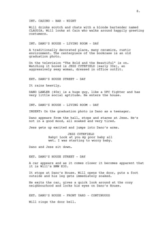 8. 
INT. CASINO - ROULETTE SIDE - NIGHT 
Will wins big. He’s the center of attention and he knows it. 
INT. CASINO - BAR - NIGHT 
Will drinks scotch and chats with a blonde bartender named 
CLAUDIA. He observes Cain, walking around happily greeting 
costumers. 
INT. DANO’S HOUSE - LIVING ROOM - DAY 
A traditionally decorated place, many ceramics, rustic 
environment. The centerpiece of the bookcase is an old FRAMED 
GRADUATION PHOTOGRAPHY. 
On the television “The Bold and the Beautiful” is on. 
Watching it bored is JESS CUTEFIELD (early 30s), a trashy 
femme fatale, dressed in office outfit. 
EXT. DANO’S HOUSE STREET - DAY 
It rains heavily. 
A huge, UFC fighter like guy walks home. His name is DANO 
LAWLER (40s), a man with very little social aptitude. 
INT. DANO’S HOUSE - LIVING ROOM - DAY 
INSERT ON PHOTO: Dano, still a teenager, is among other 
students. A SKINNY KID stands right next to him. 
Dano appears from the hall, stops and stares at Jess. He is 
not in a good mood, all soaked and tired. 
Jess takes her time to notice him but once she does she gets 
up excited and jumps into Dano’s arms. 
JESS CUTEFIELD 
Baby! Look at you my poor baby all 
wet. I was starting to worry baby. 
Dano and Jess sit down. 
EXT. DANO’S HOUSE STREET - DAY 
Will’s BMW E30 approaches the Dano’s house and stops. 
As Will steps outside his suit is immediately ruined by the 
pouring rain. He gives a quick look at the cozy neighborhood 
and locks his eyes on Dano’s House. 
 