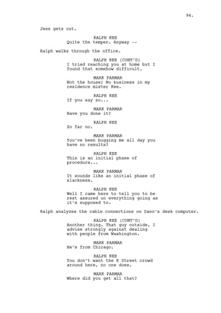 RALPH KEE 
Louis? 
LOUIS DEEZEN 
Yeah? 
RALPH KEE 
Would you turn down an advise if it 
went against your principals. 
LOUIS DEEZEN 
Of course. 
RALPH KEE 
Even if you knew it might be good 
advise. 
LOUIS DEEZEN 
(thinks a bit) 
It’s harder for vegans to find 
vegetables in the market than it is 
for us meat lovers you get me? And 
they want salad as much as we want 
meat but nothing’s easy specially 
when you want it. 
RALPH KEE 
Huh, okay. 
Jeremy appears from inside the casino. 
JEREMY BACHARACH 
Sorry I’m late. 
(notices Ralph) 
Oh -- 
(uncomfortable) 
-- Ralph. 
RALPH KEE 
Hello Jeremy. 
(to Louis) 
Thanks for the advice. 
Ralph goes into the casino. 
JEREMY BACHARACH 
What was that all about? 
LOUIS DEEZEN 
I have no fucking idea. 
JEREMY BACHARACH 
Rachel still loves the guy, what a 
fucking mystery that is. 
94. 
 