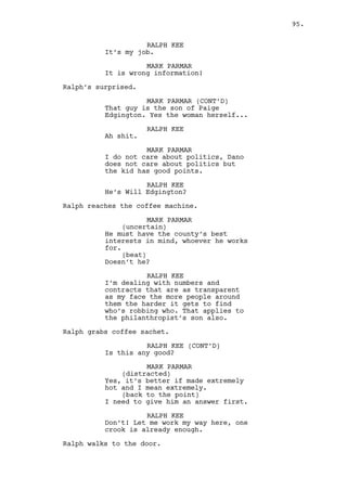 LOUIS DEEZEN 
High school sweethearts what can 
you do? Bet he’s coming to look for 
her. 
JEREMY BACHARACH 
Oh yeah? Guess what, I came looking 
at her as well. 
(laughs) 
Let’s go. 
LOUIS DEEZEN 
That’s disgusting. 
TWO WOMEN in overcoats pass by them holding hands and 
laughing. Jeremy and Louis run to the car. 
95. 
EXT. DANO’S NEIGHBORHOOD - MORNING 
SEVERAL SHOTS of Dano’s neighborhood. The sky is grey and the 
vegetation is still wet. 
EXT. DANO’S HOUSE STREET - MORNING 
A person walks the street: Ralph. He stops by an OLD LADY 
watering the plants, looks at the weird scene, takes out a 
newspaper and hides his face with it. 
On the other side of the street Jeremy and Louis are inside 
their car. Ralph doesn’t notice them or vice-versa. 
EXT. DANO’S HOUSE STREET - MOMENTS LATER 
Dano walks through the street. 
One the opposite side Ralph follows. 
EXT. BUS STOP - MOMENTS LATER 
Dano waits. As the bus arrives, the screen splits in 3. 
On the left, FREEZE FRAME OF LOUIS AND JEREMY INSIDE THE CAR. 
On the center, the bus occupies the fame as Dano gets in. 
On the right, Ralph walks towards the bus stop. 
I/E. VARIOUS SCENES - DAY/NIGHT 
On the left, FREEZE FRAME OF LOUIS AND JEREMY INSIDE THE CAR. 
On the center, SERIES OF SHOTS - DANO’S WEEK. 
 