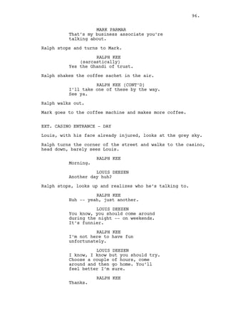 A) Printing documents, notices Jess talking with Mark outside 
the Factory’s Main Office. 
B) Seated in the Coffee House #2 staring suspicious at some 
of the cars that pass by. 
C) He’s in the back seat of the bus, nervously irritated. 
D) Dano and Mark look at a sheet covering part of the 
office’s wall with the factory’s losses. Dano is surprised, 
Mark hides his annoyed expression in a cup of coffee. 
E) Walking fast paced looking back constantly Dano bumps into 
Ralph and keeps going. 
F) Dano watches television in the living room, reacts scared 
when Jess appears. She seats on his lap. 
On the right, SERIES OF SHOTS - RALPH’S WEEK. 
A) Sees Rachel at the bar, she looks at him as Cain appears 
and goes with him to the games zone. 
B) Seated in the Coffee House #2 hiding behind a newspaper 
while watching over Dano a few tables away. 
C) Fails to start the car and punches the steering wheel. 
D) Sleeps over the kitchen table holding the office key. 
E) In the rain, stares at the factory facade, Mark drives by 
him, they stare at each other. 
F) Again watching Dano in the Coffee House #2. Gets up, goes 
to cross the street and is almost run over by Jeremy and 
Louis in their car. They recognize themselves. 
EXT. CASINO ENTRANCE - NIGHT 
Ralph passes by the guests, the SECURITY GUYS recognize and 
let him inside. 
INT. SLOT MACHINE AREA - MOMENTS LATER 
Claudia serves drinks to BUSINESS MEN and walks to the bar. 
Ralph approaches her. 
RALPH KEE 
Hey Claudia. 
CLAUDIA 
Hi Ralphie. 
RALPH KEE 
Is Rachel around? 
96. 
 