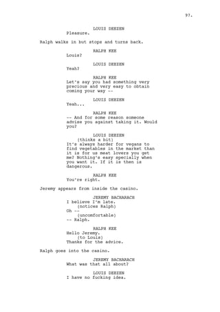 CLAUDIA 
Not yet she’s not. 
(gossipy excited ) 
Are you finally getting to her? She 
deserves a little spanking for what 
she did doesn’t she? 
RALPH KEE 
(blushing) 
I’m trying I really am. 
INT. CASINO - RESTROOM - NIGHT 
The place is luxurious, black and orange, huge mirrors, the 
urinals seem like made of gold. 
Ralph comes in and rushes to the first urinal. In the last 
one there’s a SUITED GUY, they are unaware of each other. As 
they urinate it becomes clear the guy is Will. Will finishes 
and passes by Ralph recognizing him. 
Ralph, still urinating, is surprised by Will’s presence. 
WILL EDGINGTON 
Robert Mitchum! Still in carnival 
costume of course. 
Will checks himself out in the mirror and brushes his hair. 
RALPH KEE 
What are you doing here? 
Ralph finishes urinating. 
WILL EDGINGTON 
I question myself about that a lot. 
See my mother used to tell me “home 
is where the heart is” and still 
here I feel prone to cardiac 
arrest. 
RALPH KEE 
And Mark Parmar? 
WILL EDGINGTON 
That is confidential. 
Will washes his hands. 
RALPH KEE 
Maybe next time you see him you’ll 
be disappointed. 
WILL EDGINGTON 
You are a pro at being wrong my 
lunatic friend. 
97. 
 