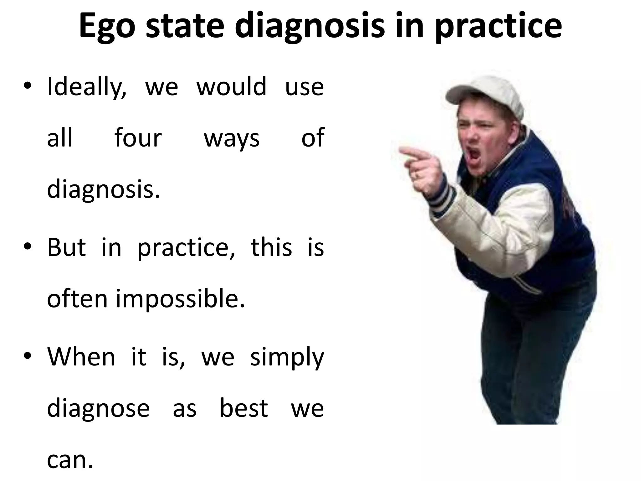 Ego state diagnosis in practice
• Ideally, we would use
all four ways of
diagnosis.
• But in practice, this is
often impossible.
• When it is, we simply
diagnose as best we
can.
 