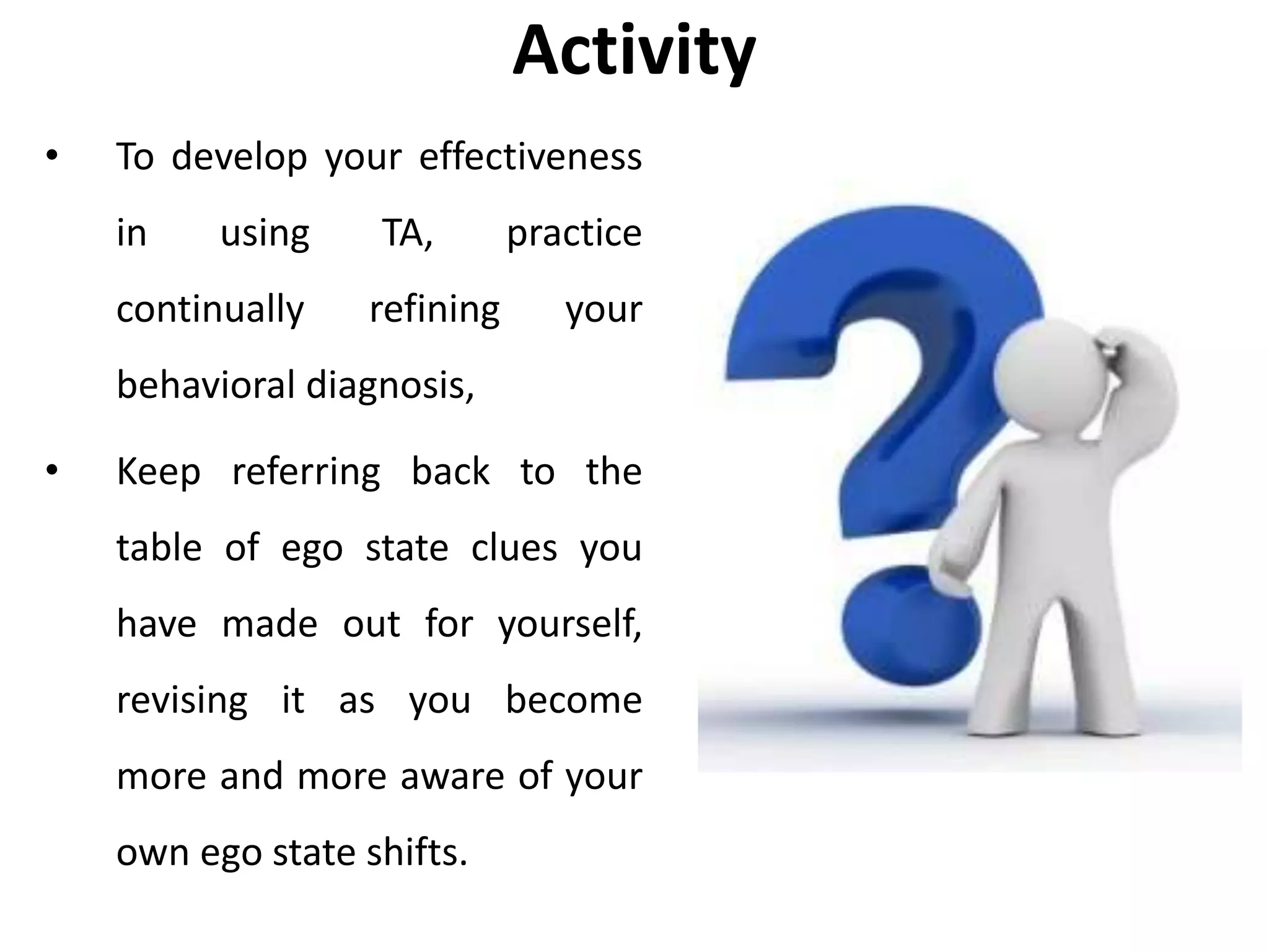 Activity
• To develop your effectiveness
in using TA, practice
continually refining your
behavioral diagnosis,
• Keep referring back to the
table of ego state clues you
have made out for yourself,
revising it as you become
more and more aware of your
own ego state shifts.
 