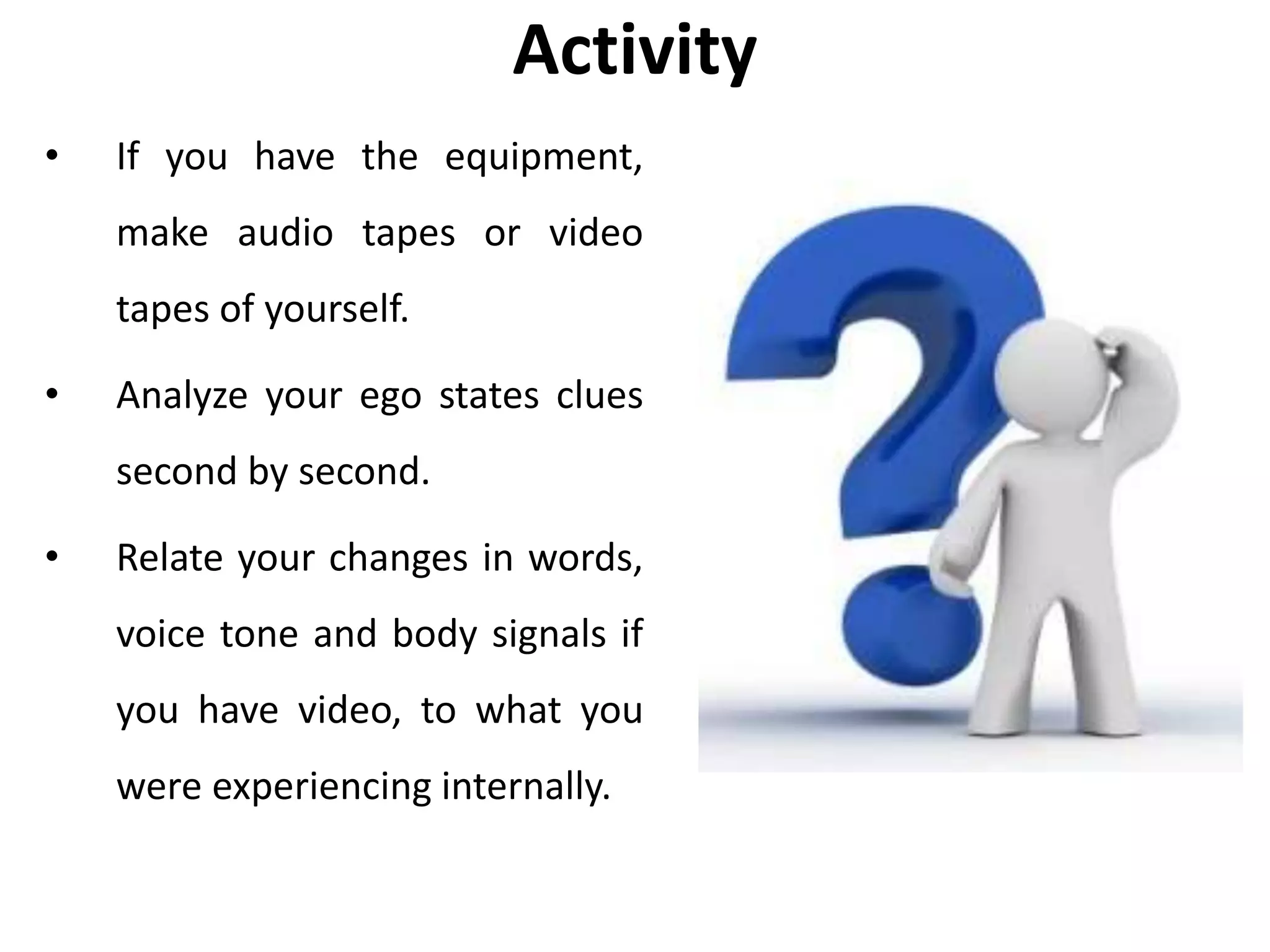 Activity
• If you have the equipment,
make audio tapes or video
tapes of yourself.
• Analyze your ego states clues
second by second.
• Relate your changes in words,
voice tone and body signals if
you have video, to what you
were experiencing internally.
 
