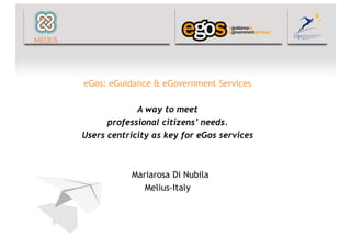 eGos: eGuidance & eGovernment Services

             A way to meet
      professional citizens’ needs.
Users centricity as key for eGos services



           Mariarosa Di Nubila
              Melius-Italy
 
