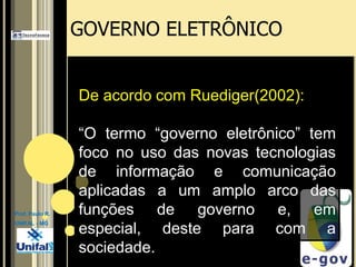 GOVERNO ELETRÔNICODe acordo com Ruediger(2002): “O termo “governo eletrônico” tem foco no uso das novas tecnologias de informação e comunicação aplicadas a um amplo arco das funções de governo e, em especial, deste para com a sociedade. Prof. Paulo R.UNIFAL - MG