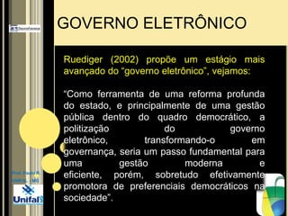 GOVERNO ELETRÔNICORuediger (2002) propõe um estágio mais avançado do “governo eletrônico”, vejamos:“Como ferramenta de uma reforma profunda do estado, e principalmente de uma gestão pública dentro do quadro democrático, a politização do governo eletrônico, transformando-o em governança, seria um passo fundamental para uma gestão moderna e eficiente, porém, sobretudo efetivamente promotora de preferenciais democráticos na sociedade”.Prof. Paulo R.UNIFAL - MG