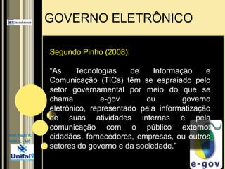 GOVERNO ELETRÔNICOSegundo Pinho (2008): “As Tecnologias de Informação e Comunicação (TICs) têm se espraiado pelo setor governamental por meio do que se chama e-gov ou governo eletrônico, representado pela informatização de suas atividades internas e pela comunicação com o público externo: cidadãos, fornecedores, empresas, ou outros setores do governo e da sociedade.”Prof. Paulo R.UNIFAL - MG