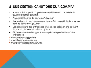 1- UNE GESTION CAHOTIQUE DU ".GOV.MA" Absence d'une gestion rigoureuses de l'extension du domaine gouvernemental "gov.ma  Plus de 550 noms de domaine ".gov.ma"  Une recherche basique sur www.nic.ma fait ressortir l'existence de nom de domaine ".gov.ma" Les particuliers, les entreprises privées, les associations peuvent librement réserver et  acheter. gov.ma 76 noms de domaine. gov.ma octroyés à de particuliers & des entreprises  www.chezkabbaj.gov.ma  www.clinicibnsina.gov.ma www.pharmaciebahara.gov.ma  