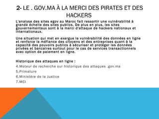 2-  LE . GOV.MA À LA MERCI DES PIRATES ET DES HACKERS  L'analyse des sites egov au Maroc fait ressortir une vulnérabilité à grande échelle des sites publics. De plus en plus, les sites gouvernementaux sont à la merci d'attaque de hackers nationaux et internationaux.  Une situation qui met en exergue la vulnérabilité des données en ligne et renforce la méfiance des citoyens et des entreprises quant à la capacité des pouvoirs publics à sécuriser et protéger les données privées et bancaires surtout pour le cas de services transactionnels avec option de paiement en ligne.  Historique des attaques en ligne : Moteur de recherche sur historique des attaques . gov .ma  Primature  Ministère de la Justice MCI  