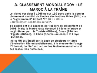 3-  CLASSEMENT MONDIAL EGOV : LE MAROC À LA TRAÎNE Le Maroc est classé 126ème sur 192 pays dans le dernier classement mondial de l'indice des Nations Unies (ONU) sur le "e-government" intitulé " 2010 UN Global  E-Government readiness survey ".  14 places ont été gagnées par rapport au classement de 2008. Mais; le Maroc reste devancé à l'échelle arabe et maghrébine, par : la Tunisie (66ème), Oman (82ème), l'Egypte (86ème), le Liban (93ème) ou encore la Libye (114ème).  Indice UN est établi sur la base de plusieurs critères d'évaluation liés essentiellement, à la mesure de l'usage d'Internet, de l'infrastructure des télécommunications et des ressources humaines. 