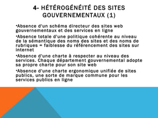 4-  HÉTÉROGÉNÉITÉ DES SITES GOUVERNEMENTAUX (1) Absence d'un schéma directeur des sites web gouvernementaux et des services en ligne Absence totale d'une politique cohérente au niveau de la sémantique des noms des sites et des noms de rubriques = faiblesse du référencement des sites sur internet Absence d'une charte à respecter au niveau des services. Chaque département gouvernemental adopte sa propre charte pour son site web Absence d'une charte ergonomique unifiée de sites publics, une sorte de marque commune pour les services publics en ligne 