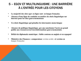 5 – EGOV ET MULTILINGUISME : UNE BARRIÈRE À L'ENTRÉE POUR LES CITOYENS La majorité des sites egov en ligne sont  en langue française.  Absence d'une ligne de conduite en matière de choix linguistique sur internet pour les sites gouvernementaux Un choix linguistique qui pénalise les internautes mono-langue  Absence de politique linguistique .gov.ma sanctionne l'accès au grand public aux ressources/services/informations gouvernementales  Déficit de diplomatie numérique : faible contenu en anglais et en espagnol Ministère des Finances : comparaison  version arabe   et version en  langue française  