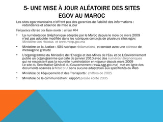 5- UNE MISE À JOUR ALÉATOIRE DES SITES EGOV AU MAROC Les sites egov marocains n'offrent pas des garanties de fiabilité des informations : redondance et absence de mise à jour Fréquence élevée des liens morts : erreur 404 La numérotation téléphonique adoptée par le Maroc depuis le mois de mars 2009 n'est pas adoptée modifiée dans les rubriques contacts de plusieurs sites egov:  Ministère des  Habous   et   www. mcrp . gov .ma Ministère de la Justice : 404 rubrique  réclamations   et contact avec une  adresse  de messagerie gratuite  L'organigramme du Ministère de l'Energie et des Mines de l'Eau et de L'Environnement publie un organigramme qui date de janvier 2010 avec des  numéros téléphoniques  qui ne respectent pas la nouvelle numérotation en vigueur depuis mars 2009  Le site du Secrétariat Général du Gouvernement (www.sgg.gov.ma)  met en ligne des documents scannés à l' état brut  sans aucune adaptation aux spécificités du Web   Ministère de l'équipement et des Transports :  chiffres de 2005 Ministère de la communication : rapport  presse écrite 2005 