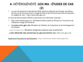4-  HÉTÉROGÉNÉITÉ  .GOV.MA : ÉTUDES DE CAS (2) Le nom de domaine du Secrétariat d'Etat auprès du Ministre de l'Energie, des Mines, de l'Eau et de l'Environnement, chargé de l'Eau et de l'Environnement est la traduction en anglais de "eau" : http://www.water.gov.ma  Le choix de dénomination difficile à prononcer et à mémoriser, exemple : •     http://www.artesnet.gov.ma : Secrétariat d'Etat auprès du Ministre du Tourisme et de l'Artisanat, chargé de l'Artisanat •     http: www.mhu.gov.ma : Ministère de l'Habitat, de l'urbanisme et de l'aménagement de l'espace .  www.mcrp.gov.ma  :  Ministère chargé des relations avec le parlement   . Liste détaillée des domaines du gouvernement sur  www.pm. gov .ma Expérience Française de standarisation  :  http: //references .modernisation. gouv . fr / 