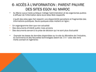 6- ACCÈS À L'INFORMATION : PARENT PAUVRE DES SITES EGOV AU MAROC  Au Maroc aucun texte juridique n'oblige l'administration et les organismes publics à diffuser de l'information dans leurs sites Web respectifs L'audit des sites egov fait ressortir une disponibilité parcellaire et fragmentée des informations publiques. Seuls quelques sites mettent en ligne :    Un organigramme bien que non actualisé    Des documents d'intérêt public mais anciens    Des documents servant à la prise de décision qui ne sont plus d'actualité   Exemple les bases de données disponibles sur le site du Ministère de l’Industrie, du Commerce et des Nouvelles technologies datent de  2007  avec des liens morts (conseil et ingénierie) 