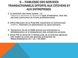 9 – FAIBLESSE DES SERVICES TRANSACTIONNELS OFFERTS AUX CITOYENS ET AUX ENTREPRISES  1- Le paiement des taxes locales : La  Trésorerie Générale du Royaume  (taxe d'habitation, taxe des services communaux et la taxe professionnelle)   2- Office Marocain de la Propriété Industrielle et Commerciale  (OMPIC) . Paiement via abonnement ou carte bancaire.  3-  Damancom.ma de la CNSS permet aux entreprises la télédéclaration et le télépaiement des cotisations sociales. 4- Simpl-TVA et Simpl-IS: 2 téléservices de la Direction générale des impôts au profit des grandes entreprises de Rabat/Casablanca CA < ou = 50 MDH 