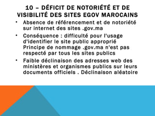 10 – DÉFICIT DE NOTORIÉTÉ ET DE VISIBILITÉ DES SITES EGOV MAROCAINS Absence de référencement et de notoriété sur internet des sites .gov.ma  Conséquence : difficulté pour l'usage d'identifier le site public approprié Principe de nommage .gov.ma n'est pas respecté par tous les sites publics Faible déclinaison des adresses web des ministères et organismes publics sur leurs documents officiels . Déclinaison aléatoire 