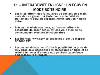 11 – INTERACTIVITÉ EN LIGNE : UN EGOV EN MODE BOÎTE NOIRE  Les sites offrent des formulaires de contact ou e-mail, mais rien ne garantit à l'internaute ni le délai de traitement ni celui de réponse. Administration = boîte noire.  Très peu d'administrations, ex  Douane , offrent la possibilité de poser des questions via e-mail ou de communiquer avec des fonctionnaires Expériences  www.service-public.ma :  centre d'appel 802003737.  Aucune administration n'offre la possibilité de prise de RDV ligne pour accomplir des procédures en ligne et de réduire le temps d'attente aux guichets (expérience ambassadeurs étrangers) 