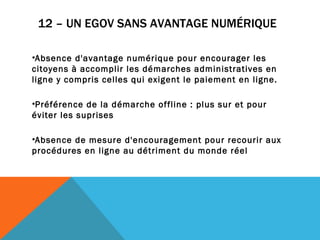 12 – UN EGOV SANS AVANTAGE NUMÉRIQUE   Absence d'avantage numérique pour encourager les citoyens à accomplir les démarches administratives en ligne y compris celles qui exigent le paiement en ligne. Préférence de la démarche offline : plus sur et pour éviter les suprises Absence de mesure d'encouragement pour recourir aux procédures en ligne au détriment du monde réel 