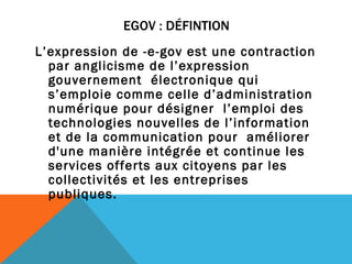 EGOV : DÉFINTION L’expression de -e-gov est une contraction par anglicisme de l’expression gouvernement  électronique qui s’emploie comme celle d’administration numérique pour désigner  l’emploi des technologies nouvelles de l’information et de la communication pour  améliorer d'une manière intégrée et continue les services offerts aux citoyens par les  collectivités et les entreprises publiques.   