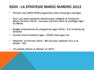 EGOV : LA STRATEGIE MAROC NUMERIC 2013 Premier pas 2005-2008 programme www.mmsp.gov.ma/egov Pour une administration électronique intégrée et citoyenne Maroc Numéric 2013 : nouveau tournant dans la stratégie egov du Maroc Budget prévisionnel du programme egov 2013 : 2,2 milliards de dirhams Comité interministériel egov : CIGOV www.egov.ma Objectifs  à'l'horizon 2013 : 89 services (objectif revu à la baisse : 42) 15 projets phares à réaliser en 2011 