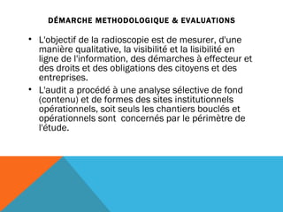 DÉMARCHE METHODOLOGIQUE & EVALUATIONS L'objectif de la radioscopie est de mesurer, d'une manière qualitative, la visibilité et la lisibilité en ligne de l'information, des démarches à effecteur et des droits et des obligations des citoyens et des entreprises.  L'audit a procédé à une analyse sélective de fond (contenu) et de formes des sites institutionnels opérationnels, soit seuls les chantiers bouclés et opérationnels sont  concernés par le périmètre de l'étude. 