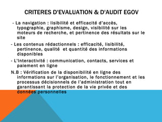 CRITERES D'EVALUATION & D'AUDIT EGOV - La navigation : lisibilité et efficacité d’accès, typographie, graphisme, design, visibilité sur les moteurs de recherche, et pertinence des résultats sur le site - Les contenus rédactionnels : efficacité, lisibilité, pertinence, qualité  et quantité des informations disponibles  - L'Interactivité : communication, contacts, services et paiement en ligne   N.B : Vérification de la disponibilité en ligne des informations sur l’organisation, le fonctionnement et les processus décisionnels de l’administration tout en garantissant la protection de la vie privée et des données personnelles 