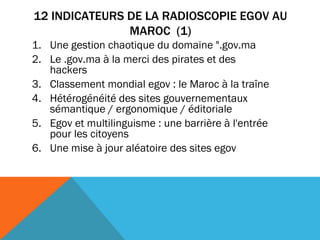 12 INDICATEURS DE LA RADIOSCOPIE EGOV AU MAROC  (1) Une gestion chaotique du domaine ".gov.ma      Le .gov.ma à la merci des pirates et des hackers       Classement mondial egov : le Maroc à la traîne      Hétérogénéité des sites gouvernementaux sémantique / ergonomique / éditoriale    Egov et multilinguisme : une barrière à l'entrée pour les citoyens Une mise à jour aléatoire des sites egov 