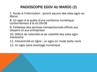 RADIOSCOPIE EGOV AU MAROC (2) 7. Accès à l'information : parent pauvre des sites egov au Maroc  8. Un egov à la quête d'une confiance numérique conformément à la loi 09-08 9. Faiblesse des services transactionnels offerts aux citoyens et aux entreprises   10. Déficit de notoriété et de visibilité des sites egov marocains 11. Interactivité en ligne : un egov en mode boîte noire   12. Un egov sans avantage numérique  