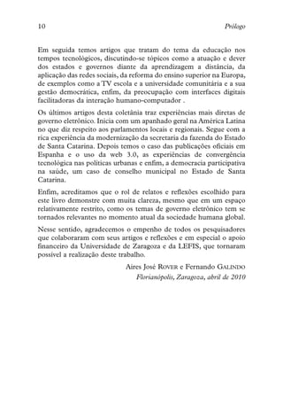 10                                                            Prólogo


Em seguida temos artigos que tratam do tema da educação nos
tempos tecnológicos, discutindo-se tópicos como a atuação e dever
dos estados e governos diante da aprendizagem a distância, da
aplicação das redes sociais, da reforma do ensino superior na Europa,
de exemplos como a TV escola e a universidade comunitária e a sua
gestão democrática, enfim, da preocupação com interfaces digitais
facilitadoras da interação humano-computador .
Os últimos artigos desta coletânia traz experiências mais diretas de
governo eletrônico. Inicia com um apanhado geral na América Latina
no que diz respeito aos parlamentos locais e regionais. Segue com a
rica experiência da modernização da secretaria da fazenda do Estado
de Santa Catarina. Depois temos o caso das publicações oficiais em
Espanha e o uso da web 3.0, as experiências de convergência
tecnológica nas políticas urbanas e enfim, a democracia participativa
na saúde, um caso de conselho municipal no Estado de Santa
Catarina.
Enfim, acreditamos que o rol de relatos e reflexões escolhido para
este livro demonstre com muita clareza, mesmo que em um espaço
relativamente restrito, como os temas de governo eletrônico tem se
tornados relevantes no momento atual da sociedade humana global.
Nesse sentido, agradecemos o empenho de todos os pesquisadores
que colaboraram com seus artigos e reflexões e em especial o apoio
financeiro da Universidade de Zaragoza e da LEFIS, que tornaram
possível a realização deste trabalho.
                             Aires José ROVER e Fernando GALINDO
                                Florianópolis, Zaragoza, abril de 2010
 