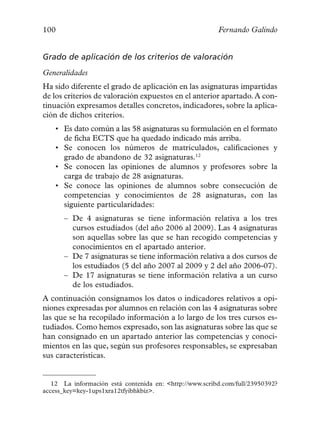 100                                                      Fernando Galindo


Grado de aplicación de los criterios de valoración
Generalidades
Ha sido diferente el grado de aplicación en las asignaturas impartidas
de los criterios de valoración expuestos en el anterior apartado. A con-
tinuación expresamos detalles concretos, indicadores, sobre la aplica-
ción de dichos criterios.
    • Es dato común a las 58 asignaturas su formulación en el formato
      de ficha ECTS que ha quedado indicado más arriba.
    • Se conocen los números de matriculados, calificaciones y
      grado de abandono de 32 asignaturas.12
    • Se conocen las opiniones de alumnos y profesores sobre la
      carga de trabajo de 28 asignaturas.
    • Se conoce las opiniones de alumnos sobre consecución de
      competencias y conocimientos de 28 asignaturas, con las
      siguiente particularidades:
      – De 4 asignaturas se tiene información relativa a los tres
        cursos estudiados (del año 2006 al 2009). Las 4 asignaturas
        son aquellas sobre las que se han recogido competencias y
        conocimientos en el apartado anterior.
      – De 7 asignaturas se tiene información relativa a dos cursos de
        los estudiados (5 del año 2007 al 2009 y 2 del año 2006-07).
      – De 17 asignaturas se tiene información relativa a un curso
        de los estudiados.
A continuación consignamos los datos o indicadores relativos a opi-
niones expresadas por alumnos en relación con las 4 asignaturas sobre
las que se ha recopilado información a lo largo de los tres cursos es-
tudiados. Como hemos expresado, son las asignaturas sobre las que se
han consignado en un apartado anterior las competencias y conoci-
mientos en las que, según sus profesores responsables, se expresaban
sus características.


   12 La información está contenida en: <http://www.scribd.com/full/23950392?
access_key=key-1ups1xra12tfyibhkbiz>.
 
