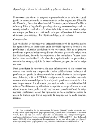 Aprendizaje a distancia, redes sociales y gobierno electrónico…              101


Primero se consideran las respuestas generales dadas en relación con el
grado de consecución de las competencias de las asignaturas Filosofía
del Derecho, Derecho Matrimonial Canónico, Administración Elec-
trónica y Ética y Legislación para Ingenieros, y en otro subapartado se
consignarán los resultados referidos a Administración electrónica, asig-
natura que por las características de su impartición ofrece información
de interés para satisfacer los objetivos del presente trabajo.
Competencias
Los resultados de las encuestas ofrecen información de interés a todos
los agentes sociales implicados en la docencia superior y no solo a los
profesores o alumnos participantes en los cursos. Ello es así porque
mediante el procedimiento seguido se obtienen para cada asignatura
los indicadores, fruto de las respuestas a las variables o facetas rese-
ñadas con anterioridad13 referidas a la adquisición de competencias y
conocimientos que, a juicio de los estudiantes, proporcionan las asig-
naturas.
Para considerar la relevancia de esta información ha de tenerse en
cuenta que puede ser completada con las calificaciones dadas por el
profesor y el grado de abandono de los matriculados en cada asigna-
tura. Además, la ficha ECTS de la asignatura da cumplida cuenta de
su contenido: tanto del plan de trabajo del profesor como de la refe-
rencia que toman los alumnos para opinar sobre la satisfacción del
mismo. También son significativas las opiniones de profesores y estu-
diantes sobre la carga de trabajo que supone la realización de la asig-
natura; igualmente lo son las opiniones de los estudiantes sobre la
carga de trabajo que les ha supuesto la adquisición de cada conoci-
miento.



   13 Los resultados de las asignaturas del curso 2006-07 están recogidos en:
<http://www.egobs.org/index.php?option=com_content&task=view&id=18&Itemid
=31>. Los de las del curso 2007-08 se localizan en: <http://www.egobs.
org/index.php?option=com_content&task=view&id=30&Itemid=73>. Los de las del
curso 2008-09 y los sumarios de los resultados de los tres años están en: <http://
www.egobs.org/index.php?option=com_content&task=view&id=35&Itemid=77>.
 