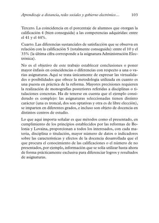 Aprendizaje a distancia, redes sociales y gobierno electrónico…     103


Tercero. La coincidencia en el porcentaje de alumnos que otorgan la
calificación 4 (bien conseguida) a las competencias adquiridas: entre
el 41 y el 44%.
Cuarto. Las diferencias sustanciales de satisfacción que se observa en
relación con la calificación 5 (totalmente conseguida): entre el 10 y el
33% (la última cifra corresponde a la asignatura Administración Elec-
trónica).
No es el objetivo de este trabajo establecer conclusiones o poner
mayor énfasis en coincidencias o diferencias con respecto a una o va-
rias asignaturas. Aquí se trata únicamente de expresar las virtualida-
des o posibilidades que ofrece la metodología utilizada en cuanto es
una puesta en práctica de la reforma. Mayores precisiones requieren
la realización de monografías posteriores referidas a disciplinas o ti-
tulaciones concretas. Ha de tenerse en cuenta que el ejemplo consi-
derado es complejo: las asignaturas seleccionadas tienen distinto
carácter (una es troncal, dos son optativas y otra es de libre elección),
se imparten en diferentes grados, e incluso son objeto de docencia en
distintos centros de estudio.
Lo que aquí importa señalar es que métodos como el presentado, en
cumplimiento de los principios establecidos por las reformas de Bo-
lonia y Lovaina, proporcionan a todos los interesados, con cada ma-
teria, disciplina o titulación, mayor número de datos o indicadores
sobre las características y efectos de la docencia desarrollada que el
que procura el conocimiento de las calificaciones o el número de no
presentados, por ejemplo, información que se solía utilizar hasta ahora
de forma prácticamente exclusiva para diferenciar logros y resultados
de asignaturas.
 
