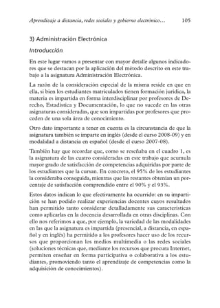 Aprendizaje a distancia, redes sociales y gobierno electrónico…    105


3) Administración Electrónica

Introducción
En este lugar vamos a presentar con mayor detalle algunos indicado-
res que se destacan por la aplicación del método descrito en este tra-
bajo a la asignatura Administración Electrónica.
La razón de la consideración especial de la misma reside en que en
ella, si bien los estudiantes matriculados tienen formación jurídica, la
materia es impartida en forma interdisciplinar por profesores de De-
recho, Estadística y Documentación, lo que no sucede en las otras
asignaturas consideradas, que son impartidas por profesores que pro-
ceden de una sola área de conocimiento.
Otro dato importante a tener en cuenta es la circunstancia de que la
asignatura también se imparte en inglés (desde el curso 2008-09) y en
modalidad a distancia en español (desde el curso 2007-08).
También hay que recordar que, como se reseñaba en el cuadro 1, es
la asignatura de las cuatro consideradas en este trabajo que acumula
mayor grado de satisfacción de competencias adquiridas por parte de
los estudiantes que la cursan. En concreto, el 95% de los estudiantes
la consideraba conseguida, mientras que las restantes obtenían un por-
centaje de satisfacción comprendido entre el 90% y el 93%.
Estos datos indican lo que efectivamente ha ocurrido: en su imparti-
ción se han podido realizar experiencias docentes cuyos resultados
han permitido tanto considerar detalladamente sus características
como aplicarlas en la docencia desarrollada en otras disciplinas. Con
ello nos referimos a que, por ejemplo, la variedad de las modalidades
en las que la asignatura es impartida (presencial, a distancia, en espa-
ñol y en inglés) ha permitido a los profesores hacer uso de los recur-
sos que proporcionan los medios multimedia o las redes sociales
(soluciones técnicas que, mediante los recursos que procura Internet,
permiten enseñar en forma participativa o colaborativa a los estu-
diantes, promoviendo tanto el aprendizaje de competencias como la
adquisición de conocimientos).
 