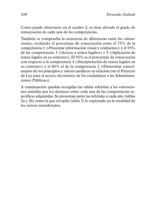108                                                   Fernando Galindo


Como puede observarse en el cuadro 2, es muy elevado el grado de
consecución de cada una de las competencias.
También se comprueba la existencia de diferencias entre las valora-
ciones, oscilando el porcentaje de consecución entre el 75% de la
competencia 1 («Presentar información visual y oralmente») y el 95%
de las competencias 3 («Acceso a textos legales») y 5 («Aplicación de
textos legales en su contexto»). El 92% es el porcentaje de consecución
con respecto a la competencia 4 («Interpretación de textos legales en
su contexto») y el 80% el de la competencia 2 («Demostrar conoci-
miento de los principios y valores jurídicos en relación con el Proyecto
de Ley para el acceso electrónico de los ciudadanos a las Administra-
ciones Públicas»).
A continuación quedan recogidas las tablas referidas a las valoracio-
nes emitidas por los alumnos sobre cada una de las competencias es-
pecíficas adquiridas. Se presentan tanto las referidas a cada año (tablas
2a y 2b) como la que recopila (tabla 3) lo expresado en la totalidad de
los cursos considerados.
 