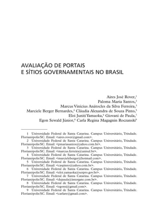 AVALIAÇÃO DE PORTAIS
E SÍTIOS GOVERNAMENTAIS NO BRASIL



                                                Aires José Rover,1
                                           Paloma Maria Santos,2
                      Marcus Vinícius Anátocles da Silva Ferreira,3
   Marciele Berger Bernardes,4 Cláudia Alexandra de Souza Pinto,5
                          Eloi Juniti Yamaoka,6 Giovani de Paula,7
          Egon Sewald Júnior,8 Carla Regina Magagnin Roczanski9


    1 Universidade Federal de Santa Catarina. Campus     Universitário, Trindade.
Florianópolis/SC. Email: <aires.rover@gmail.com>.
    2 Universidade Federal de Santa Catarina. Campus     Universitário, Trindade.
Florianópolis/SC. Email: <pmariasantos@yahoo.com.br>.
    3 Universidade Federal de Santa Catarina. Campus     Universitário, Trindade.
Florianópolis/SC. Email: <marcus.ferreira@unisul.br>.
    4 Universidade Federal de Santa Catarina. Campus     Universitário, Trindade.
Florianópolis/SC. Email: <marcieleberger@hotmail.com>.
    5 Universidade Federal de Santa Catarina. Campus     Universitário, Trindade.
Florianópolis/SC. Email: <caspinto@yahoo.com.br>.
    6 Universidade Federal de Santa Catarina. Campus     Universitário, Trindade.
Florianópolis/SC. Email: <eloi.yamaoka@serpro.gov.br>.
    7 Universidade Federal de Santa Catarina. Campus     Universitário, Trindade.
Florianópolis/SC. Email: <depaula@intergate.com.br>.
    8 Universidade Federal de Santa Catarina. Campus     Universitário, Trindade.
Florianópolis/SC. Email: <egonsj@gmail.com>.
    9 Universidade Federal de Santa Catarina. Campus     Universitário, Trindade.
Florianópolis/SC. Email: <carlare@gmail.com>.
 