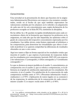 112                                                        Fernando Galindo


Conocimientos
Una novedad en la presentación de datos que hacemos de la asigna-
tura Administración Electrónica con respecto a las restantes conside-
radas, reside en el hecho de que aquí también expresamos las
valoraciones emitidas por los alumnos en lo referido a la adquisición
de cada uno de los seis conocimientos que, según declaración de los
profesores recogida en la ficha ECTS, suministra la disciplina.
En las tablas 4a y 4b quedan recogidas detalladamente para cada co-
nocimiento objeto de la formación que imparten los profesores en la
asignatura, en cada año que ha sido impartida, las opiniones sobre el
grado de consecución del respectivo conocimiento expresadas por los
estudiantes. Las tablas sirven, como hemos expresado al referirnos a
las competencias, para demostrar las virtualidades que ofrece el mé-
todo al profesor si se quieren comprobar las diferencias de resultados
obtenidos en uno u otro curso.
Aquí nos vamos a fijar en forma especial en los resultados totales que
muestra el cuadro 3, que expresa el porcentaje de respuestas dadas
por los estudiantes por conocimiento (periodo 2007-09) con respecto
a las valoraciones 3 (conseguido), 4 (bien conseguido) y 5 (totalmente
conseguido).14
Lo que se destaca en mayor medida en el cuadro 3, conocimientos, en
comparación con el cuadro 2, que se refería a competencias, es la di-
ferencia en el grado de satisfacción expresado por los estudiantes. En
concreto, si en el cuadro 2 la satisfacción de la consecución de cada
competencia oscilaba entre el 75% («Presentar información visual y
oralmente») y el 95% («Aplicación de textos legales en su contexto»)
de las respuestas, la satisfacción de la consecución de cada conoci-
miento (cuadro 3) es mayor: oscila entre el 88% y el 98%.




   14 Los gráficos correspondientes están situados en las páginas 31 a 40 de la
presentación situada en: <http://www.scribd.com/full/25765928?access_key=key-
2fdppuiig9d3szmou398>,
 
