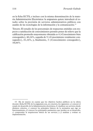114                                                              Fernando Galindo


en la ficha ECTS, e incluso con la misma denominación de la mate-
ria Administración Electrónica: la asignatura quiere introducir al es-
tudio sobre la provisión de servicios administrativos públicos con
auxilio de las tecnologías de la información y la comunicación.15
Tercero. El estudio de los porcentajes de respuestas emitidas con res-
pecto a satisfacción de conocimientos permite poner de relieve que la
calificación promedio mayormente obtenida es 4 («Conocimiento bien
conseguido»), 40,16%, seguida de 5 («Conocimiento totalmente con-
seguido»), 21,16%, y, finalmente, 3 («Conocimiento conseguido»),
18,66%.




   15 Ha de tenerse en cuenta que los objetivos hechos públicos en la oferta
docente (ficha ECTS) de la asignatura son, en concreto, los siguientes: a) conocer el
estado de desarrollo de la Administración electrónica, b) clasificar sus servicios desde
distintos criterios, c) conocer los principios básicos de la normativa que rige su
funcionamiento, d) conocer los principales parámetros que inciden en su desarrollo,
e) comprender la arquitectura básica de un servicio, y f) analizar y evaluar su
implementación.
 