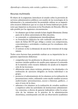 Aprendizaje a distancia, redes sociales y gobierno electrónico…       117


Recursos multimedia
El objeto de la asignatura (introducir al estudio sobre la provisión de
servicios administrativos públicos con auxilio de las tecnologías de la
información y la comunicación) ha permitido utilizar en su imparti-
ción recursos didácticos que no se usan de forma habitual por profe-
sores que imparten su docencia en las Facultades de Derecho. Ello ha
sido posible por las siguientes circunstancias:
    • los alumnos que la han cursado la han elegido libremente (forma
      parte de la oferta universitaria de libre elección),
    • su contenido es señaladamente interdisciplinar,
    • su formulación didáctica ha sido realizada atendiendo al for-
      mato de fichas ECTS que obliga a contar con competencias,
      conocimientos y actividades a realizar por los estudiantes diri-
      gidas a su logro,
    • el carácter on line (a distancia) de una de las versiones de la asig-
      natura.
Todos estos factores han permitido realizar en su impartición las si-
guientes experiencias didácticas:
    • comprobar por los profesores la eficacia del uso de las presen-
      taciones (medios gráficos de auxilio para expresar el contenido
      de la materia) como recurso didáctico de ayuda en la imparti-
      ción de las lecciones;
    • diferenciar entre clases teóricas, prácticas y las destinadas a la
      realización de ejercicios dirigidos en forma individual o en
      grupo;
    • promover el adiestramiento de los alumnos en la realización de
      presentaciones orales, utilizando como medio auxiliar recursos
      audiovisuales (presentaciones, acceso a Internet, gráficos…)
      ante el resto de la clase;
    • adiestrar a los alumnos en la realización de estudios analíticos
      y empíricos sobre las actividades de instituciones administrati-
      vas concretas, a efectos de generar indicadores sobre la actua-
      ción de las mismas en la práctica de la administración
      electrónica, constituyendo con ello un observatorio académico
 