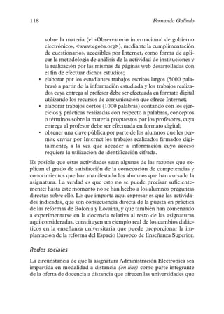 118                                                 Fernando Galindo


     sobre la materia (el «Observatorio internacional de gobierno
     electrónico», <www.egobs.org>), mediante la cumplimentación
     de cuestionarios, accesibles por Internet, como forma de apli-
     car la metodología de análisis de la actividad de instituciones y
     la realización por las mismas de páginas web desarrolladas con
     el fin de efectuar dichos estudios;
   • elaborar por los estudiantes trabajos escritos largos (5000 pala-
     bras) a partir de la información estudiada y los trabajos realiza-
     dos cuya entrega al profesor debe ser efectuada en formato digital
     utilizando los recursos de comunicación que ofrece Internet;
   • elaborar trabajos cortos (1000 palabras) contando con los ejer-
     cicios y prácticas realizadas con respecto a palabras, conceptos
     o términos sobre la materia propuestos por los profesores, cuya
     entrega al profesor debe ser efectuada en formato digital;
   • obtener una clave pública por parte de los alumnos que les per-
     mite enviar por Internet los trabajos realizados firmados digi-
     talmente, a la vez que acceder a información cuyo acceso
     requiera la utilización de identificación cifrada.
Es posible que estas actividades sean algunas de las razones que ex-
plican el grado de satisfacción de la consecución de competencias y
conocimientos que han manifestado los alumnos que han cursado la
asignatura. La verdad es que esto no se puede precisar suficiente-
mente: hasta este momento no se han hecho a los alumnos preguntas
directas sobre ello. Lo que importa aquí expresar es que las activida-
des indicadas, que son consecuencia directa de la puesta en práctica
de las reformas de Bolonia y Lovaina, y que también han comenzado
a experimentarse en la docencia relativa al resto de las asignaturas
aquí consideradas, constituyen un ejemplo real de los cambios didác-
ticos en la enseñanza universitaria que puede proporcionar la im-
plantación de la reforma del Espacio Europeo de Enseñanza Superior.

Redes sociales
La circunstancia de que la asignatura Administración Electrónica sea
impartida en modalidad a distancia (on line) como parte integrante
de la oferta de docencia a distancia que ofrecen las universidades que
 