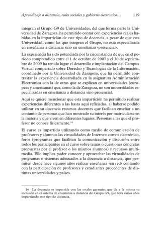 Aprendizaje a distancia, redes sociales y gobierno electrónico…                119


integran el Grupo G9 de Universidades, del que forma parte la Uni-
versidad de Zaragoza, ha permitido contar con experiencias reales ha-
bidas en la impartición de este tipo de docencia, a pesar de que esta
Universidad, como las que integran el Grupo, no está especializada
en enseñanza a distancia sino en enseñanza «presencial».
La experiencia ha sido potenciada por la circunstancia de que en el pe-
riodo comprendido entre el 1 de octubre de 2007 y el 30 de septiem-
bre de 2009 ha tenido lugar el desarrollo e implantación del Campus
Virtual compartido sobre Derecho y Tecnologías de la Información,
coordinado por la Universidad de Zaragoza, que ha permitido con-
trastar la experiencia desarrollada en la asignatura Administración
Electrónica con la de otras que se explican en universidades (euro-
peas y americanas) que, como la de Zaragoza, no son universidades es-
pecializadas en enseñanza a distancia sino presencial.
Aquí se quiere mencionar que esta impartición ha permitido realizar
experiencias diferentes a las hasta aquí reflejadas, al haberse podido
utilizar en su docencia recursos docentes que facilitan enseñar a un
conjunto de personas que han mostrado su interés por matricularse en
la materia y que viven en diferentes lugares. Personas a las que el pro-
fesor no conoce físicamente.16
El curso es impartido utilizando como medio de comunicación de
profesores y alumnos las virtualidades de Internet: correo electrónico,
foros (programas que facilitan la comunicación y discusión entre
todos los participantes en el curso sobre temas o cuestiones concretas
propuestas por el profesor o los mismos alumnos) y recursos multi-
media. Ello implica poder conocer y aprovechar las virtualidades de
programas o sistemas adecuados a la docencia a distancia, que per-
miten desde hace algunos años realizar enseñanza «en red» contando
con la participación de profesores y estudiantes procedentes de dis-
tintas universidades y países.



   16 La docencia es impartida con las totales garantías que da a la misma su
inclusión en el sistema de enseñanza a distancia del Grupo G9, que lleva varios años
impartiendo este tipo de docencia.
 
