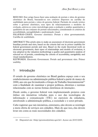 12                                                       Aires José Rover y otros


RESUMO. Este artigo busca fazer uma avaliação de portais e sítios de governo
eletrônico do Brasil, baseando-se nos critérios dispostos na cartilha de
usabilidade para portais e sítios do governo federal. Partindo do estudo teórico
sobre o governo eletrônico, seus tipos de relacionamentos e modelos de
evolução, adotou-se como metodologia para a avaliação a análise quantitativa e
qualitativa de um conjunto de portais selecionados, considerando os critérios de
acessibilidade, navegabilidade e padronização visual.
PALAVRAS-CHAVE. Governo eletrônico. Portais e sítios governamentais.
Cartilha de usabilidade.

ABSTRACT. This article aims to make an assessment of electronic government
brazilian portals and sites, based on the criteria laid out in primer usability for
federal government portals and sites. Based on the study theoretical work on
electronic government, their types of relationships and models of evolution, it
was adopted as the valuation methodology a quality and quantitative analysis of
selected set of portals, considering the criteria of accessibility, navigability and
visual standardization.
KEYWORDS. Electronic Government. Portals and government sites. Primer
usability.



1        Introdução
O estudo do governo eletrônico no Brasil ganhou espaço com o seu
estabelecimento na administração pública federal a partir de março de
2000, ano em que foi instituído o Grupo de Trabalho Interministerial10
com a finalidade de examinar e propor políticas, diretrizes e normas
relacionadas com as «novas formas eletrônicas de interação».
Desde então, o governo federal vem implementando projetos com
ênfase em iniciativas voltadas para o uso das tecnologias de
informação e comunicação (TIC) no exercício da cidadania,
envolvendo a administração pública, a sociedade e o setor privado.
Cabe registrar que tais iniciativas, entretanto, não devem se restringir
a mera oferta de serviços aos cidadãos. Mais do que isso, elas devem
levar em conta as reais necessidades dos cidadãos.


    10   Disponível em: <http://governoeletrônico.gov.br>. Acesso em 20/03/2009.
 