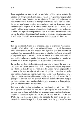 120                                                   Fernando Galindo


Estas experiencias han permitido también utilizar como recurso di-
dáctico los programas denominados «wikis»: programas que permiten
hacer públicos en Internet los trabajos académicos realizados por los
estudiantes sobre materias o trabajos concretos. Estos son los traba-
jos cortos que han de realizar los estudiantes que participan en las ac-
tividades de la asignatura Administración Electrónica. También se ha
podido utilizar como recurso didáctico colecciones de repertorios do-
cumentales digitales que permiten que el material de trabajo a utili-
zar en las clases (bibliografía, literatura, presentaciones, reuniones
académicas y científicas) sea accesible directamente por Internet.

Eco
Las experiencias habidas en la impartición de la asignatura Administra-
ción Electrónica han podido ser reproducidas en el resto de las asigna-
turas consideradas en este trabajo. Ello significa que han podido ser
usadas en las versiones de la misma que se efectúan en forma presencial
en español e inglés. Lo mismo, en la medida de lo posible, incluyendo lo
acontecido en las experiencias de formación a distancia y presencial re-
alizadas en la misma asignatura, ha sucedido en otras materias.
La medida de lo posible está constituida por el hecho de que el al-
cance del uso de las novedades didácticas propuestas por el proceso
de reforma del EEES es todavía limitado. Como hemos expresado al
comienzo de este trabajo, las reformas no se han convertido en reali-
dad en los estudios de licenciatura (los que se van a denominar estu-
dios de grado), aunque sí la tienen, en forma inicial, en los estudios de
postgrado: máster, que no pueden tomarse como referencia porque
no existe todavía experiencia suficiente con respecto a la docencia im-
partida en este tipo de titulaciones.
Las mayores limitaciones para la reproducción de las reformas residen
en la puesta en acción de uno de los principios fundamentales del
cambio que se hace realidad en las asignaturas renovadas: la vincula-
ción de la docencia superior a los requisitos del mercado de trabajo.
Dicho de otra manera, la limitación procede del cambio de los obje-
tivos de la docencia superior: de ser una formación que transfiere co-
 