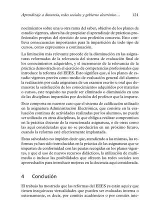 Aprendizaje a distancia, redes sociales y gobierno electrónico…     121


nocimientos sobre una u otra rama del saber, objetivo de los planes de
estudio vigentes, ahora ha de propiciar el aprendizaje de prácticas pro-
fesionales propias del ejercicio de una profesión concreta. Esto con-
lleva consecuencias importantes para la impartición de todo tipo de
cursos, como expresamos a continuación.
La limitación más relevante procede de la disminución en las asigna-
turas reformadas de la relevancia del sistema de evaluación final de
los conocimientos adquiridos, y el incremento de la relevancia de la
práctica demostrada en el ejercicio de competencias profesionales que
introduce la reforma del EEES. Esto significa que, si los planes de es-
tudio vigentes prevén como medio de evaluación general del alumno
la realización por cada asignatura de un examen escrito u oral que de-
muestre la satisfacción de los conocimientos adquiridos por materias
o cursos, este requisito no puede ser eliminado o disminuido en una
de las disciplinas impartidas por decisión del profesor que la imparte.
Esto comporta en nuestro caso que el sistema de calificación utilizado
en la asignatura Administración Electrónica, que consiste en la eva-
luación continua de actividades realizadas por los alumnos, no puede
ser utilizado en otras disciplinas, lo que obliga a realizar compromisos
en la práctica docente de la mencionada asignatura, o de otras como
las aquí consideradas que no se producirán en un próximo futuro,
cuando la reforma esté efectivamente implantada.
Estas salvedades no impiden decir que, atendiendo a las mismas, las re-
formas ya han sido introducidas en la práctica de las asignaturas que se
imparten de conformidad con las pautas recogidas en los planes vigen-
tes, y que el uso de nuevos recursos didácticos, la utilización de multi-
media o incluso las posibilidades que ofrecen las redes sociales son
aprovechados para introducir mejoras en la docencia aquí considerada.


4     Conclusión
El trabajo ha mostrado que las reformas del EEES ya están aquí y que
tienen inequívocas virtualidades que pueden ser evaluadas interna o
externamente, es decir, por comités académicos o por comités inte-
 